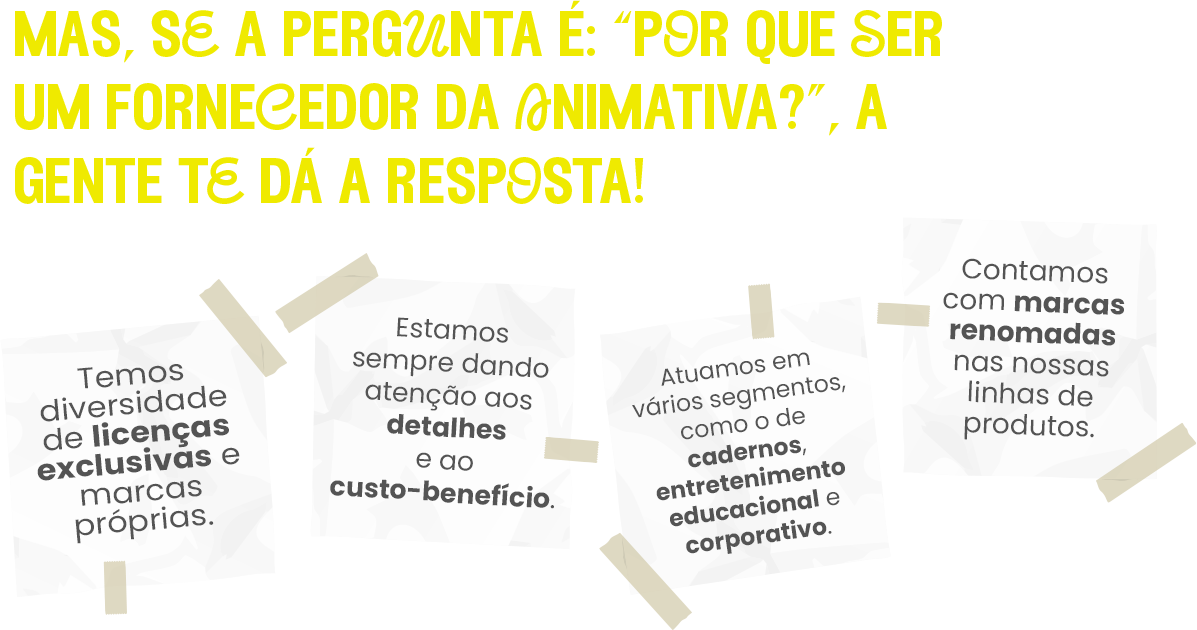 Mas se a pergunta é:" Por que ser um fornecedor da animativa?" A gente te dá a resposta! Temos diversidade de lincenças exclusivas e marcas próprias. Estamos sempre dando atenção aos detalhes e ao custo-benefício. Atuamos em vários segmentos, como o de cadernos, entretenimento educacional e corporativo. Contamos com marcas renomadas nas nossas linhas de produto.